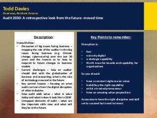 Todd Davies
Chairman, Resilient Futures
Audit 2030: A retrospective look from the future- moved time
Description: Key Points to remember:
It would allow:
• Discussion of big issues facing business –
mapping the role of the auditor in the big
issues facing business (e.g. Climate
change; cybersecurity) over the last 30
years and the lessons as to how to
respond to future changes to business
models
• Current challenges – how an auditor
should deal with the globalisation of
business and accounting; what is the role
of technology now and in the future
• Key current lessons – focusing on what
audit can learn from the digital disruption
of other industries
• How audit adds value – what is value
today and what is does it look like in 2030
• Untapped elements of audit – what are
the important skills now and what will
they be in the future
Disruption is:
• fast
• not only digital
• a strategic capability
• the #1 issue for boards and capability for
organisations
So you should:
• have a constant vigilance on value
• build/buy the right capability
• enlist a trusted provocateur
• have an amazing value proposition
Accountants have the right discipline and skill
set to succeed but need to invest
 