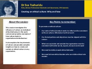 Dr Eva Tsahuridu
Policy Adviser Professional Standards and Governance, CPA Australia
Creating an ethical culture: Why and how
This session investigates the
influence of culture on individual
ethical behaviour in the work
context and provides examples of
how culture leads to
organisational misbehaviour.
It also explains the key elements
of culture and provides valuable
insights on how to create and
sustain an ethical culture in any
organisation.
Key Points to remember:
Dr Eva Tsahuridu
Policy Adviser Professional Standards and Governance, CPA Australia
Creating an ethical culture: Why and how
To promote an ethical culture:
• Our code of ethics/conduct needs to reflect and be consistent
with our culture. Otherwise it will not work
• Our formal policies and objectives must be aligned with the
culture
• What we say inside and outside the organisation must be
consistent with what we do, expect, measure and reward
• We need to visibly reward ethical behavior
• We need to have ethical leaders who are visible ethical role
models
About the session:
 