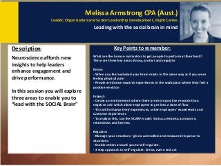 Melissa Armstrong CPA (Aust.)
Leader, Organisation and Senior Leadership Development, Flight Centre
Leading with the social brain in mind
Key Points to remember:
Neuroscience affords new
insights to help leaders
enhance engagement and
drive performance.
In this session you will explore
three areas to enable you to
“lead with the SOCIAL Brain”
Description:
What are the human motivators to get people to perform at their best?
There are three key areas: Know, protect and regulate
Know:
- When you feel excluded your brain reacts in the same way as if you were
feeling physical pain
- People are drawn towards experiences in the workplace where they feel a
positive emotion
Protect:
- Create an environment where there are more positive rewards than
negative and which allow employees to get into a state of flow
- This will enhance their experiences, other employees' experiences and
customer experiences
- To analyse this, use the SCARF model: Status, certainty, autonomy,
relatedness and fairness
Regulate:
- Manage your emotions - give a controlled and measured response to
situations
- Enable others around you to self-regulate.
- 3 step approach to self-regulate: Sense, name and act
 