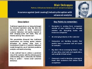 Blair Delzoppo
Partner, C3 Business Solutions (an EY network company)
Insurance against (and causing!) industry disruption with
advanced analytics
Description: Key Points to remember:
Traditional organisations are being challenged
by new-wave operators using big data and
advanced analytics to better understand
customer behaviour and rapidly respond to
their changing wants and needs. They are
literally winning "the customer war".
This presentation discussed how traditional
organisations are insuring against industry
disruption by moving away from a
transactional model to a customer behaviour
model through the use of statistical predictive
analytics and machine learning.
It also outlined how to achieve a persistent
view of the customer with the ultimate goal of
understanding what is inherently the hardest
thing to predict – human (read customer)
behaviour.
• Disruption is coming from companies
outside of your industry. For example
retailers are disrupting banks and
insurance companies
• An emerging industry is the customer
• Companies are building models that
predict how a consumer will act based
on analytics
• Big data's three converging factors - lots
of new data, new tools and application,
and scalable infrastructure
• Company's need to develop a strategy to
know their customers first before their
competitors
 