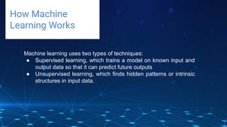 Challenges deep-dive
How Machine
Learning Works
Machine learning uses two types of techniques:
● Supervised learning, which trains a model on known input and
output data so that it can predict future outputs
● Unsupervised learning, which finds hidden patterns or intrinsic
structures in input data.
 