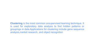 Clustering is the most common unsupervised learning technique. It
is used for exploratory data analysis to find hidden patterns or
groupings in data.Applications for clustering include gene sequence
analysis,market research, and object recognition
 