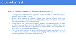 Knowledge Test
Which of the following would you apply supervised learning to?
1. Given genetic (DNA) data from a person, predict the odds of him/her developing
diabetes over the next 10 years.
2. Given a large dataset of medical records from patients suffering from heart
disease, try to learn whether there might be different clusters of such patients for
which we might tailor separate treatments.
3. Given data on how 1000 medical patients respond to an experimental drug (such
as effectiveness of the treatment, side effects, etc.), discover whether there are
different categories or "types" of patients in terms of how they respond to the
drug, and if so what these categories are.
4. Have a computer examine an audio clip of a piece of music, and classify whether
or not there are vocals (i.e., a human voice singing) in that audio clip, or if it is a
clip of only musical instruments (and no vocals).
 