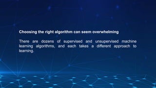 Choosing the right algorithm can seem overwhelming
There are dozens of supervised and unsupervised machine
learning algorithms, and each takes a different approach to
learning.
 