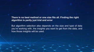 There is no best method or one size fits all. Finding the right
algorithm is partly just trial and error
But algorithm selection also depends on the size and type of data
you’re working with, the insights you want to get from the data, and
how those insights will be used.
 