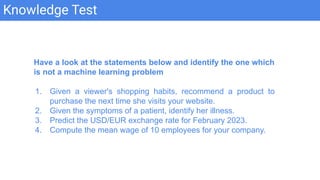 Knowledge Test
Have a look at the statements below and identify the one which
is not a machine learning problem
1. Given a viewer's shopping habits, recommend a product to
purchase the next time she visits your website.
2. Given the symptoms of a patient, identify her illness.
3. Predict the USD/EUR exchange rate for February 2023.
4. Compute the mean wage of 10 employees for your company.
 