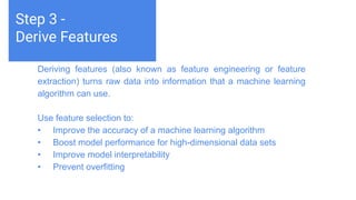 Challenges deep-dive
Machine learning teaches computers to do what comes naturally to
humans and animals: learn from experience. Machine learning
algorithms use computational methods to “learn” information directly
from data without relying on a predetermined equation as a model.
The algorithms adaptively improve their performance as the number
of samples available for learning increases.
Step 3 -
Derive Features
Deriving features (also known as feature engineering or feature
extraction) turns raw data into information that a machine learning
algorithm can use.
Use feature selection to:
• Improve the accuracy of a machine learning algorithm
• Boost model performance for high-dimensional data sets
• Improve model interpretability
• Prevent overfitting
 