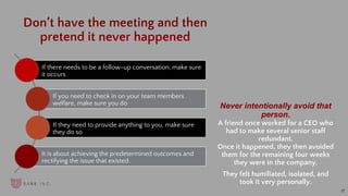 17
Don’t have the meeting and then
pretend it never happened
Never intentionally avoid that
person.
A friend once worked for a CEO who
had to make several senior staff
redundant.
Once it happened, they then avoided
them for the remaining four weeks
they were in the company.
They felt humiliated, isolated, and
took it very personally.
If there needs to be a follow-up conversation, make sure
it occurs
If you need to check in on your team members
welfare, make sure you do
If they need to provide anything to you, make sure
they do so
It is about achieving the predetermined outcomes and
rectifying the issue that existed.
 