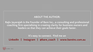 “
19
ABOUT THE AUTHOR:
Rajiv Jayarajah is the Founder of Bare Inc., a consulting and professional
coaching firm specialising in creating clarity for business owners and
leaders so that they can achieve their goals faster.
It’s easy to connect. Find me on
LinkedIn | Instagram | @bare_coach | www.bareinc.com.au
 