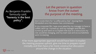 Don’t invite them for “a coffee and a chat”, leaving them
blindsided once the session has commenced.
In my corporate life, I was once asked by my manager to have a
coffee catch up. I turned up, and my manager and HR also
turned up and went on to explain that due to a restructure my
role would be changing, and my team size and accountabilities
were increasing.
As Benjamin Franklin
famously said,
“honesty is the best
policy”.
A far more appropriate approach would have been to explain
the meeting purpose upfront, give me time to prepare myself
mentally and then have a far more constructive discussion
around the change in the situation.
5
Let the person in question
know from the outset
the purpose of the meeting.
 