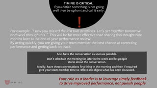 TIMING IS CRITICAL.
If you notice something is not going
well then be upfront and call it early.
For example, “I saw you missed the last two deadlines. Let’s get together tomorrow
and work through this. ” This will be far more effective than sharing this thought nine
months later at the end of year performance review.
By acting quickly, you are giving your team member the best chance at correcting
performance and getting back on track.
Also have the conversation as soon as possible.
Don’t schedule the meeting for later in the week and let people
stress about the conversation.
Ideally, have these conversations first thing in the morning and then if required
give your team member time to reflect and digest what has been discussed.
Your role as a leader is to leverage timely feedback
to drive improved performance, not punish people
!
 