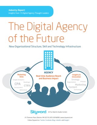 Industry Report:
Insights from 15 Digital Agency Thought Leaders

The Digital Agency
of the Future
New Organizational Structure, Skill and Technology Infrastructure

25 Thomson Place | Boston, MA 02210 | 855-skyword | www.skyword.com
Follow Skyword on: Twitter, Facebook, Blog, LinkedIn, and Google+

 