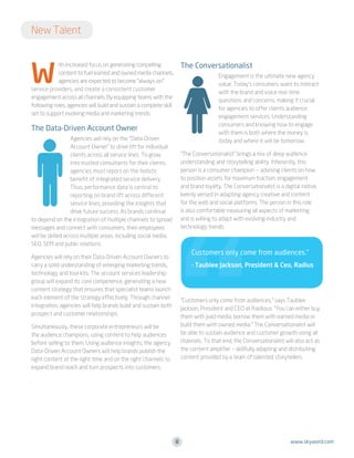 New Talent

W

The Conversationalist

ith increased focus on generating compelling
content to fuel earned and owned media channels,
agencies are expected to become “always-on”
service providers, and create a consistent customer
engagement across all channels. By equipping teams with the
following roles, agencies will build and sustain a complete skill
set to support evolving media and marketing trends:

Engagement is the ultimate new agency
value. Today’s consumers want to interact
with the brand and voice real-time
questions and concerns, making it crucial
for agencies to offer clients audience
engagement services. Understanding
consumers and knowing how to engage
with them is both where the money is
today and where it will be tomorrow.

The Data-Driven Account Owner
Agencies will rely on the “Data-Driven
Account Owner” to drive lift for individual
clients across all service lines. To grow
into trusted consultants for their clients,
agencies must report on the holistic
benefit of integrated service delivery.
Thus, performance data is central to
reporting on brand lift across different
service lines, providing the insights that
drive future success. As brands continue
to depend on the integration of multiple channels to spread
messages and connect with consumers, their employees
will be skilled across multiple areas, including social media,
SEO, SEM and public relations.

“The Conversationalist” brings a mix of deep audience
understanding and storytelling ability. Inherently, this
person is a consumer champion — advising clients on how
to position assets for maximum traction, engagement
and brand loyalty. The Conversationalist is a digital native,
keenly versed in adapting agency creative and content
for the web and social platforms. The person in this role
is also comfortable measuring all aspects of marketing,
and is willing to adapt with evolving industry and
technology trends.

Customers only come from audiences.”

Agencies will rely on their Data-Driven Account Owners to
carry a solid understanding of emerging marketing trends,
technology and tool kits. The account services leadership
group will expand its core competence, generating a new
content strategy that ensures that specialist teams launch
each element of the strategy effectively. Through channel
integration, agencies will help brands build and sustain both
prospect and customer relationships.

- Taublee Jackson, President  Ceo, Radius

“Customers only come from audiences,” says Taublee
Jackson, President and CEO at Raidious. “You can either buy
them with paid media, borrow them with earned media or
build them with owned media.” The Conversationalist will
be able to sustain audience and customer growth using all
channels. To that end, the Conversationalist will also act as
the content amplifier – skillfully adapting and distributing
content provided by a team of talented storytellers.

Simultaneously, these corporate entrepreneurs will be
the audience champions, using content to help audiences
before selling to them. Using audience insights, the agency
Data-Driven Account Owners will help brands publish the
right content at the right time and on the right channels to
expand brand reach and turn prospects into customers.
.

8

www.skyword.com

 