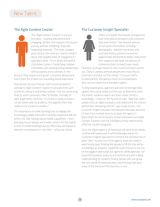 New Talent
The Agile Content Creator

The Customer Insight Specialist

The “Agile Content Creator” is a brand
journalist – creating educational and
engaging content that supports the buyer’s
journey without rehashing corporate
marketing materials. “The more complex
your story is, the more you need to break it
down into tangible bites of engagement,”
says Bob Collins. This is where the skillful
storytellers come in: Simplifying complex
information, and creating lasting relationships
with prospects and customers in the
process, they inspire and support customers along every
touch point for a more rich, rewarding brand experience

There is no doubt that brands and agencies
have more data on prospects and customers
than ever before. This massive amount
of consumer information, including
demographic, website interaction and
purchase history, presents enormous
opportunities for brands to better understand
their audience and tailor the delivery of
communications to meet buyer needs.
However, as Doug Haslam of Voce Communications points
out, “Data is useless without people who know how to
prioritize it and pick out the trends.” To prove itself a
trusted partner, the agency must recruit employees
who can turn data into actionable insights.

Data-Driven Account Owners and Conversationalists
will look to Agile Content Creators to provide them with
authentic, relevant and timely content – key for connecting
directly with consumers. Mike Schneider, formally of
allen  gerritsen, confirms, “If a brand is ready to have a
conversation with its audience, the appetite from that
audience for content is endless.”

To help brands grow, agencies will need to leverage data
signals from social media and the web to determine what
the brand’s audience wants and then create content
accordingly — often on the fly and at scale. “Agencies need
people who can digest analytics and understand the science
behind their marketing efforts,” says Leslie Poston. The
Customer Insight Specialist will interpret the large amounts
of data from multiple sources to equip the agency’s
Data-Driven Account Owners, Conversationalists and Agile
Content Creators with the intelligence they need to drive
effective content programs.

The importance of understanding how to engage the
increasingly mobile consumer is another important skill set
within this role. Having robust mobile capabilities – from
knowing how to design and create content for the mobile
screen, to understanding how to effectively participate in
relevant conversations in real-time — will prove critical.

Since the digital agency of tomorrow will need to be nimble,
creative and responsive, it will increasingly rely on its
Customer Insights Specialist to connect the customer touch
point “dots” for the rest of the agency team on a daily or
even hourly basis. Finding the people to fill this role will be
a challenge, as analytics capabilities will continue to be one
of the biggest talent gaps for agencies. While agencies can
easily find business analysts and statisticians with a deep
understanding of numbers, finding people who can grasp
the new world of communication, and the way that data
impacts the brand and the business, is rare.

.

.

9

www.skyword.com

 