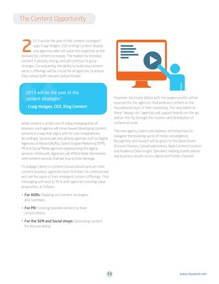 The Content Opportunity

2

s

013 will be the year of the content strategist,”
says Craig Hodges, CEO at King Content. Brands
and agencies alike will value this expertise as the
demand for content increases. The market for branded
content is already strong, and will continue to grow
stronger. Consequently, the ability to build new content
service offerings will be crucial for all agencies to ensure
they remain both relevant and profitable.

2013 will be the year of the
content strategist.”
- Craig Hodges, CEO, King Content

While content is at the core of many emerging lines of
business, each agency will move toward developing content
services in a way that aligns with its core competencies.
Accordingly, services will vary among agencies such as Digital
Agencies of Record (AORs), Search Engine Marketing (SEM),
PR and Social Media agencies (representing the digital
services continuum). Agencies will differentiate themselves
with content services that are true to their heritage.
To engage clients in content conversations and win their
content business, agencies must first learn to communicate
and sell the value of their emergent content offerings. That
messaging will need to fit in with agencies’ existing value
proposition, as follows:

However, the brand dollars with the largest profits will be
reserved for the agencies that embrace content as the
foundational layer of their marketing. The new talent at
these “always-on,” agencies will support brands on-the-go
and on-the-fly through the creation and distribution of
content at scale.
The new agency talent will embrace and know how to
navigate the evolving world of media convergence.
Recognition and reward will be given to the Data-Driven
Account Owners, Conversationalists, Agile Content Creators
and Audience Data Insight Specialist, helping brands deliver
real business results across digital and mobile channels
.

• For AORs: Mapping out content strategies

and roadmaps
• For PR: Creating branded content to feed

conversations
• For the SEM and Social shops: Optimizing content

for discoverability

13

www.skyword.com

 