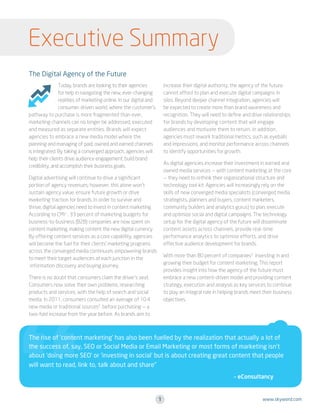 Executive Summary
The Digital Agency of the Future
increase their digital authority, the agency of the future
cannot afford to plan and execute digital campaigns in
silos. Beyond deeper channel integration, agencies will
be expected to create more than brand awareness and
recognition. They will need to define and drive relationships
for brands by developing content that will engage
audiences and motivate them to return. In addition,
agencies must rework traditional metrics, such as eyeballs
and impressions, and monitor performance across channels
to identify opportunities for growth.

Today, brands are looking to their agencies
for help in navigating the new, ever-changing
realities of marketing online. In our digital and
consumer-driven world, where the customer’s
pathway to purchase is more fragmented than ever,
marketing channels can no longer be addressed, executed
and measured as separate entities. Brands will expect
agencies to embrace a new media model where the
planning and managing of paid, owned and earned channels
is integrated. By taking a converged approach, agencies will
help their clients drive audience engagement, build brand
credibility, and accomplish their business goals.

As digital agencies increase their investment in earned and
owned media services — with content marketing at the core
— they need to rethink their organizational structure and
technology tool kit. Agencies will increasingly rely on the
skills of new converged media specialists (converged media
strategists, planners and buyers, content marketers,
community builders and analytics gurus) to plan, execute
and optimize social and digital campaigns. The technology
setup for the digital agency of the future will disseminate
content assets across channels, provide real-time
performance analytics to optimize efforts, and drive
effective audience development for brands.

Digital advertising will continue to drive a significant
portion of agency revenues; however, this alone won’t
sustain agency value, ensure future growth or drive
marketing traction for brands. In order to survive and
thrive, digital agencies need to invest in content marketing.
According to CMI1 , 33 percent of marketing budgets for
business-to-business (B2B) companies are now spent on
content marketing, making content the new digital currency.
By offering content services as a core capability, agencies
will become the fuel for their clients’ marketing programs
across the converged media continuum, empowering brands
to meet their target audiences at each junction in the
information discovery and buying journey.

With more than 80 percent of companies3 investing in and
growing their budget for content marketing, This report
provides insight into how the agency of the future must
embrace a new content-driven model and providing content
strategy, execution and analysis as key services to continue
to play an integral role in helping brands meet their business
objectives.

There is no doubt that consumers claim the driver’s seat.
Consumers now solve their own problems, researching
products and services, with the help of search and social
media. In 2011, consumers consulted an average of 10.4
new media or traditional sources2 before purchasing — a
two-fold increase from the year before. As brands aim to

The rise of ‘content marketing’ has also been fuelled by the realization that actually a lot of
the success of, say, SEO or Social Media or Email Marketing or most forms of marketing isn’t
about ‘doing more SEO’ or ‘investing in social’ but is about creating great content that people
will want to read, link to, talk about and share”

	

– eConsultancy

1

www.skyword.com

 