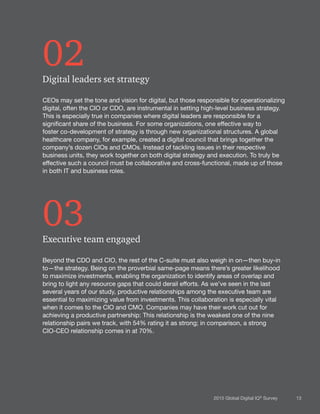 132015 Global Digital IQ®
Survey
02Digital leaders set strategy
CEOs may set the tone and vision for digital, but those responsible for operationalizing
digital, often the CIO or CDO, are instrumental in setting high-level business strategy.
This is especially true in companies where digital leaders are responsible for a
significant share of the business. For some organizations, one effective way to
foster co-development of strategy is through new organizational structures. A global
healthcare company, for example, created a digital council that brings together the
company’s dozen CIOs and CMOs. Instead of tackling issues in their respective
business units, they work together on both digital strategy and execution. To truly be
effective such a council must be collaborative and cross-functional, made up of those
in both IT and business roles.
03Executive team engaged
Beyond the CDO and CIO, the rest of the C-suite must also weigh in on—then buy-in
to—the strategy. Being on the proverbial same-page means there’s greater likelihood
to maximize investments, enabling the organization to identify areas of overlap and
bring to light any resource gaps that could derail efforts. As we’ve seen in the last
several years of our study, productive relationships among the executive team are
essential to maximizing value from investments. This collaboration is especially vital
when it comes to the CIO and CMO. Companies may have their work cut out for
achieving a productive partnership: This relationship is the weakest one of the nine
relationship pairs we track, with 54% rating it as strong; in comparison, a strong
CIO-CEO relationship comes in at 70%.
 