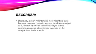 RECORDER:
 Previously a chart recorder and more recently a data
logger or personal computer records the detector output
as a function of time so that each sample output
appears as a peak whose height depends on the
analyte level in the sample.
 