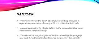 SAMPLER:
 This module holds the batch of samples awaiting analysis in
separate cups on a circular tray which is rotated at intervals.
 A probe connected by plastic tubing to the proportionating pump
enters each sample serially.
 The volume of sample aspirated is determined by the pumping
rate and the adjustable dwell time of the probe in the sample.
 