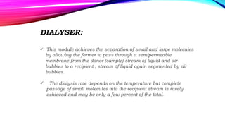 DIALYSER:
 This module achieves the separation of small and large molecules
by allowing the former to pass through a semipermeable
membrane from the donor (sample) stream of liquid and air
bubbles to a recipient , stream of liquid again segmented by air
bubbles.
 The dialysis rate depends on the temperature but complete
passage of small molecules into the recipient stream is rarely
achieved and may be only a few percent of the total.
 