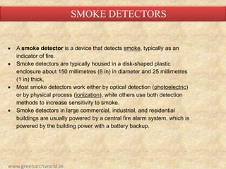  A smoke detector is a device that detects smoke, typically as an
indicator of fire.
 Smoke detectors are typically housed in a disk-shaped plastic
enclosure about 150 millimetres (6 in) in diameter and 25 millimetres
(1 in) thick,
 Most smoke detectors work either by optical detection (photoelectric)
or by physical process (ionization), while others use both detection
methods to increase sensitivity to smoke.
 Smoke detectors in large commercial, industrial, and residential
buildings are usually powered by a central fire alarm system, which is
powered by the building power with a battery backup.
SMOKE DETECTORS
www.greenarchworld.in
 