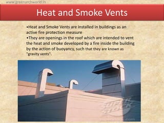 Heat and Smoke Vents
•Heat and Smoke Vents are installed in buildings as an
active fire protection measure
•They are openings in the roof which are intended to vent
the heat and smoke developed by a fire inside the building
by the action of buoyancy, such that they are known as
"gravity vents".
www.greenarchworld.in
 