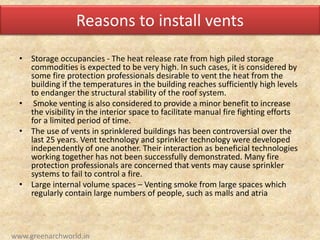 Reasons to install vents
• Storage occupancies - The heat release rate from high piled storage
commodities is expected to be very high. In such cases, it is considered by
some fire protection professionals desirable to vent the heat from the
building if the temperatures in the building reaches sufficiently high levels
to endanger the structural stability of the roof system.
• Smoke venting is also considered to provide a minor benefit to increase
the visibility in the interior space to facilitate manual fire fighting efforts
for a limited period of time.
• The use of vents in sprinklered buildings has been controversial over the
last 25 years. Vent technology and sprinkler technology were developed
independently of one another. Their interaction as beneficial technologies
working together has not been successfully demonstrated. Many fire
protection professionals are concerned that vents may cause sprinkler
systems to fail to control a fire.
• Large internal volume spaces – Venting smoke from large spaces which
regularly contain large numbers of people, such as malls and atria
www.greenarchworld.in
 