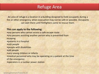 An area of refuge is a location in a building designed to hold occupants during a
fire or other emergency, when evacuation may not be safe or possible. Occupants
can wait there until firefighters come to rescue them.
This can apply to the following:
•any persons who cannot access a safe escape route
•any persons assisting another person who is prevented from
escaping
•patients in a hospital
•sick people
•people with disabilities
•old people
•very young children or infants
•medical personnel who may be operating on a patient at the time
of the emergency
•operators in a nuclear power station
Refuge Area
www.greenarchworld.in
 