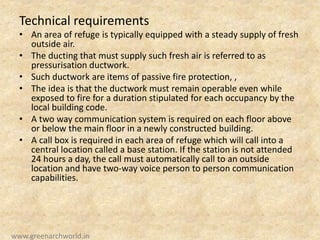 Technical requirements
• An area of refuge is typically equipped with a steady supply of fresh
outside air.
• The ducting that must supply such fresh air is referred to as
pressurisation ductwork.
• Such ductwork are items of passive fire protection, ,
• The idea is that the ductwork must remain operable even while
exposed to fire for a duration stipulated for each occupancy by the
local building code.
• A two way communication system is required on each floor above
or below the main floor in a newly constructed building.
• A call box is required in each area of refuge which will call into a
central location called a base station. If the station is not attended
24 hours a day, the call must automatically call to an outside
location and have two-way voice person to person communication
capabilities.
www.greenarchworld.in
 