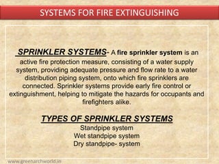 SPRINKLER SYSTEMS- A fire sprinkler system is an
active fire protection measure, consisting of a water supply
system, providing adequate pressure and flow rate to a water
distribution piping system, onto which fire sprinklers are
connected. Sprinkler systems provide early fire control or
extinguishment, helping to mitigate the hazards for occupants and
firefighters alike.
TYPES OF SPRINKLER SYSTEMS
Standpipe system
Wet standpipe system
Dry standpipe- system
SYSTEMS FOR FIRE EXTINGUISHING
www.greenarchworld.in
 