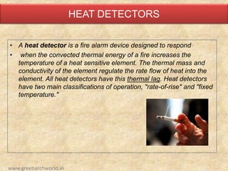 HEAT DETECTORS
• A heat detector is a fire alarm device designed to respond
• when the convected thermal energy of a fire increases the
temperature of a heat sensitive element. The thermal mass and
conductivity of the element regulate the rate flow of heat into the
element. All heat detectors have this thermal lag. Heat detectors
have two main classifications of operation, "rate-of-rise" and "fixed
temperature."
www.greenarchworld.in
 