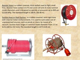 Booster Hose is a rubber-covered, thick-walled used to fight small
fires. Booster hose comes in 0.75 and 1.0 in (19 and 25 mm) nominal
inside diameters and is designed to operate at pressures up to 800 psi
(5,520 kPa). The standard length is 100 ft. (30.48 m).
Suction Hose or Hard Suction is a rubber-covered, semi-rigid hose
with internal metal reinforcements. It is used to suck water out of
unpressurized sources, such as ponds or rivers, by means of a
vacuum. Suction hose ranges in nominal inside diameter from 2.5 to
6.0 in (64 to 152 mm). The standard length is 10 ft (3.05 m).
www.greenarchworld.in
 