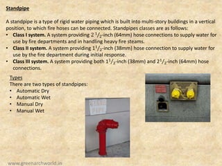 Standpipe
A standpipe is a type of rigid water piping which is built into multi-story buildings in a vertical
position, to which fire hoses can be connected. Standpipes classes are as follows:
• Class I system. A system providing 2 1
2-inch (64mm) hose connections to supply water for
use by fire departments and in handling heavy fire steams.
• Class II system. A system providing 11
2-inch (38mm) hose connection to supply water for
use by the fire department during initial response.
• Class III system. A system providing both 11
2-inch (38mm) and 21
2-inch (64mm) hose
connections.
Types
There are two types of standpipes:
• Automatic Dry
• Automatic Wet
• Manual Dry
• Manual Wet
www.greenarchworld.in
 