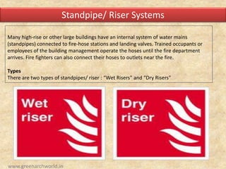 Many high-rise or other large buildings have an internal system of water mains
(standpipes) connected to fire-hose stations and landing valves. Trained occupants or
employees of the building management operate the hoses until the fire department
arrives. Fire fighters can also connect their hoses to outlets near the fire.
Types
There are two types of standpipes/ riser : “Wet Risers" and “Dry Risers"
Standpipe/ Riser Systems
www.greenarchworld.in
 