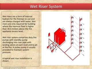 Wet risers are a form of internal
hydrant for the fireman to use and
are always charged with water. Wet
risers are only required for building
where the topmost floor is higher
than 30.5 meters above the fire
appliance access level.
Wet riser system comprises duty fire
pumps with standby pump
discharging into riser pipe with
landing valves at each level and to jet
at the fire. A jockey pump is usually
provided to maintain system
pressure.
A typical wet riser installation is
shown.
Wet Riser System
www.greenarchworld.in
 