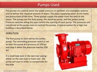 Fire pumps are used to boost the water pressure in sprinkler and standpipe systems
and to deliver the required amount of water. The pipes supplying water to the hoses
are pressurized all the time. Three pumps supply the water from the tank to the
hoses. The pumps are the duty pump, the stand-by pump, and the jockey pump.
Pressure switches along the pipe control the starting of each pump. The pressures are
monitored at the pump room to control the pumps. A typical system for a high-rise
building is described below.
Jockey Pump
The first pump to start will be the jockey
pump. The controlling pressure switch is set
to start the pump at a pressure of 150 psi
and stop it when the pressure reaches 230
psi.
If a small leak exist in the wet riser piping -
either on the wet riser or hose reel - the
pump will start in order to compensate for
the leak.
Pumps Used
www.greenarchworld.in
 