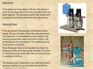 Duty Pump
If the pressure drops below 125 psi, this means a
wet riser landing valve or a hose reel gate valve has
been opened. The pressure switch that senses this
set pressure activates and starts the duty pump.
Stand-by Pump
If for any reason the pressure continues to drop
below 125 psi, it means either the duty pump has
not started or is not available (under repair). The
stand-by pump then takes over the function, not
performed by the duty pump. The stand-by pump
is set to cut-in at 95 psi.
Once the water flow is not needed any more the
pressure builds up in the piping network. The duty
or stand-by pumps stops after the cut-out pressure
is reached at 220 psi.
The jockey pump continues to run until the system
pressure reaches its cut-out pressure of 230 psi.
www.greenarchworld.in
 