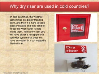 Why dry riser are used in cold countries?
In cold countries, the weather
some times get below freezing
point, and then it is hard to keep
pipes insulated and they tend to
freeze up when water is held
inside them. With a dry riser you
will have either a hosepipe or a
sprinkler system that does not
have any water in it but instead is
filled with air.
www.greenarchworld.in
 