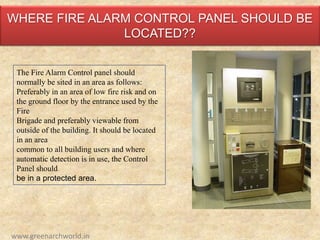 WHERE FIRE ALARM CONTROL PANEL SHOULD BE
LOCATED??
The Fire Alarm Control panel should
normally be sited in an area as follows:
Preferably in an area of low fire risk and on
the ground floor by the entrance used by the
Fire
Brigade and preferably viewable from
outside of the building. It should be located
in an area
common to all building users and where
automatic detection is in use, the Control
Panel should
be in a protected area.
www.greenarchworld.in
 