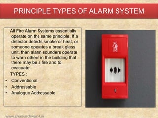 PRINCIPLE TYPES OF ALARM SYSTEM
All Fire Alarm Systems essentially
operate on the same principle. If a
detector detects smoke or heat, or
someone operates a break glass
unit, then alarm sounders operate
to warn others in the building that
there may be a fire and to
evacuate.
TYPES :
• Conventional
• Addressable
• Analogue Addressable
www.greenarchworld.in
 