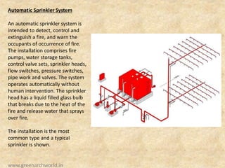 Automatic Sprinkler System
An automatic sprinkler system is
intended to detect, control and
extinguish a fire, and warn the
occupants of occurrence of fire.
The installation comprises fire
pumps, water storage tanks,
control valve sets, sprinkler heads,
flow switches, pressure switches,
pipe work and valves. The system
operates automatically without
human intervention. The sprinkler
head has a liquid filled glass bulb
that breaks due to the heat of the
fire and release water that sprays
over fire.
The installation is the most
common type and a typical
sprinkler is shown.
www.greenarchworld.in
 