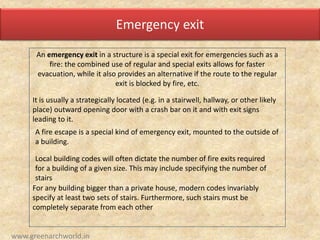 Emergency exit
An emergency exit in a structure is a special exit for emergencies such as a
fire: the combined use of regular and special exits allows for faster
evacuation, while it also provides an alternative if the route to the regular
exit is blocked by fire, etc.
It is usually a strategically located (e.g. in a stairwell, hallway, or other likely
place) outward opening door with a crash bar on it and with exit signs
leading to it.
A fire escape is a special kind of emergency exit, mounted to the outside of
a building.
Local building codes will often dictate the number of fire exits required
for a building of a given size. This may include specifying the number of
stairs
For any building bigger than a private house, modern codes invariably
specify at least two sets of stairs. Furthermore, such stairs must be
completely separate from each other
www.greenarchworld.in
 