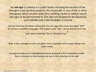 An exit sign is a device in a public facility denoting the location of the
emergency exit, guiding people to the closest exit in case of fire or other
emergency. Most relevant codes (fire, building, health or safety) require
exit signs to be permanently lit. Exit signs are designed to be absolutely
unmistakable and understandable to anyone
A small minority of nations adhered to the exit signs that show the word "EXIT"
(or similar in another language). The English word "exit" comes directly from the
Latin word meaning "(he or she) goes out.“
Now-a-days emergency exits are given more important with proper design and
colors codes
Emergency exits are to highlighted because during the fire it should be visible
from a distance so that people can run in that direction to be safe
www.greenarchworld.in
 