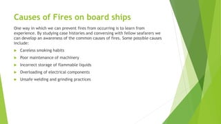 Causes of Fires on board ships
One way in which we can prevent fires from occurring is to learn from
experience. By studying case histories and conversing with fellow seafarers we
can develop an awareness of the common causes of fires. Some possible causes
include:
 Careless smoking habits
 Poor maintenance of machinery
 Incorrect storage of flammable liquids
 Overloading of electrical components
 Unsafe welding and grinding practices
 