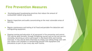 Fire Prevention Measures
 Developing good housekeeping practices that reduce the amount of
combustible rubbish lying around.
 Regular inspections and audits concentrating on the most vulnerable areas of
the ship.
 Regular maintenance and testing of all fixed and portable fire detection and
extinguishing equipment.
 Ongoing training and education of all personnel in fire prevention and control.
This may be done formally, through firefighting courses such as the one you are
attending, becoming an active participant in ship board drills and training
exercises. It may also be done informally by simply just talking things over with
your fellow crew members or familiarising yourself with equipment and
procedures as part of your every day work routine.
 