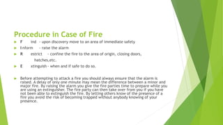 Procedure in Case of Fire
 F ind - upon discovery move to an area of immediate safety
 I nform - raise the alarm
 R estrict - confine the fire to the area of origin, closing doors,
hatches,etc.
 E xtinguish - when and if safe to do so.
 Before attempting to attack a fire you should always ensure that the alarm is
raised. A delay of only one minute may mean the difference between a minor and
major fire. By raising the alarm you give the fire parties time to prepare while you
are using an extinguisher. The fire party can then take over from you if you have
not been able to extinguish the fire. By letting others know of the presence of a
fire you avoid the risk of becoming trapped without anybody knowing of your
presence.
 