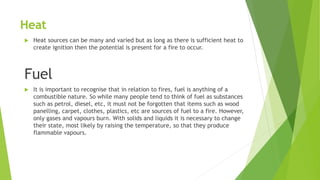 Heat
 Heat sources can be many and varied but as long as there is sufficient heat to
create ignition then the potential is present for a fire to occur.
Fuel
 It is important to recognise that in relation to fires, fuel is anything of a
combustible nature. So while many people tend to think of fuel as substances
such as petrol, diesel, etc, it must not be forgotten that items such as wood
panelling, carpet, clothes, plastics, etc are sources of fuel to a fire. However,
only gases and vapours burn. With solids and liquids it is necessary to change
their state, most likely by raising the temperature, so that they produce
flammable vapours.
 