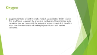 Oxygen
 Oxygen is normally present in air at a ratio of approximately 21% by volume.
This is sufficient to support the process of combustion. We are limited as to
the extent that we can control the amount of oxygen present. It is therefore
important that we concentrate on keeping the fuel and heat sources
separated.
 