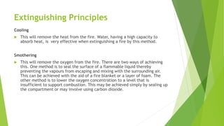 Extinguishing Principles
Cooling
 This will remove the heat from the fire. Water, having a high capacity to
absorb heat, is very effective when extinguishing a fire by this method.
Smothering
 This will remove the oxygen from the fire. There are two ways of achieving
this. One method is to seal the surface of a flammable liquid thereby
preventing the vapours from escaping and mixing with the surrounding air.
This can be achieved with the aid of a fire blanket or a layer of foam. The
other method is to lower the oxygen concentration to a level that is
insufficient to support combustion. This may be achieved simply by sealing up
the compartment or may involve using carbon dioxide.
 