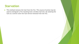 Starvation
 This method removes the fuel from the fire. This course of action may be
used to extinguish a fire resulting from a broken fuel line. By isolating the
fuel at a control valve the fuel will be removed from the fire.
 